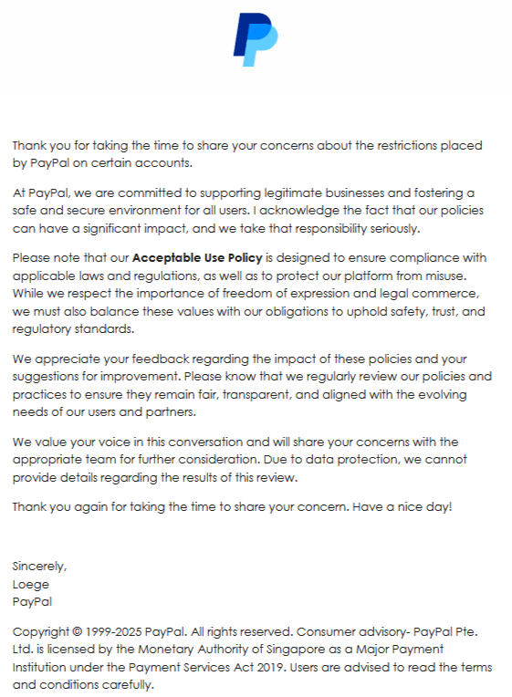 Thank you for taking the time to share your concerns about the restrictions placed by PayPal on certain accounts. At PayPal, we are committed to supporting legitimate businesses and fostering a safe and secure environment for all users. I acknowledge the