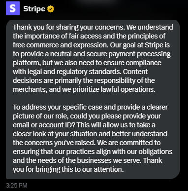 Stripe Thank you for sharing your concerns. We understand the importance of fair access and the principles of free commerce and expression. Our goal at Stripe is to provide a neutral and secure payment processing platform, but we also need to ensure compli