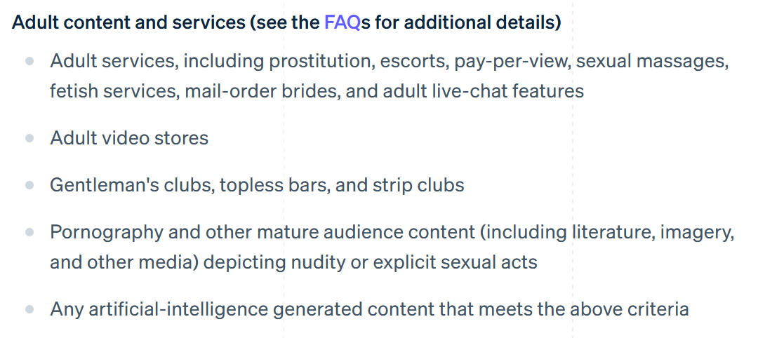 Adult content and services (see the FAQs for additional details) Adult services, including prostitution, escorts, pay-per-view, sexual massages, fetish services, mail-order brides, and adult live-chat features Adult video stores Gentleman's clubs, topless