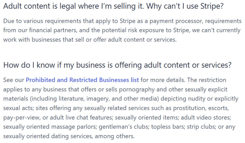 Adult content is legal where I’m selling it. Why can’t I use Stripe? Due to various requirements that apply to Stripe as a payment processor, requirements from our financial partners, and the potential risk exposure to Stripe, we can’t currently work with