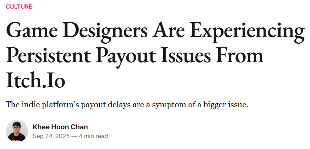 Screenshot of article "culture Game designers are experiencing persistent payout issues from itch.io The indie platform’s payout delays are a symptom of a bigger issue. Khee Hoon Chan Khee Hoon Chan Sep 24, 2025 — 4 min read".